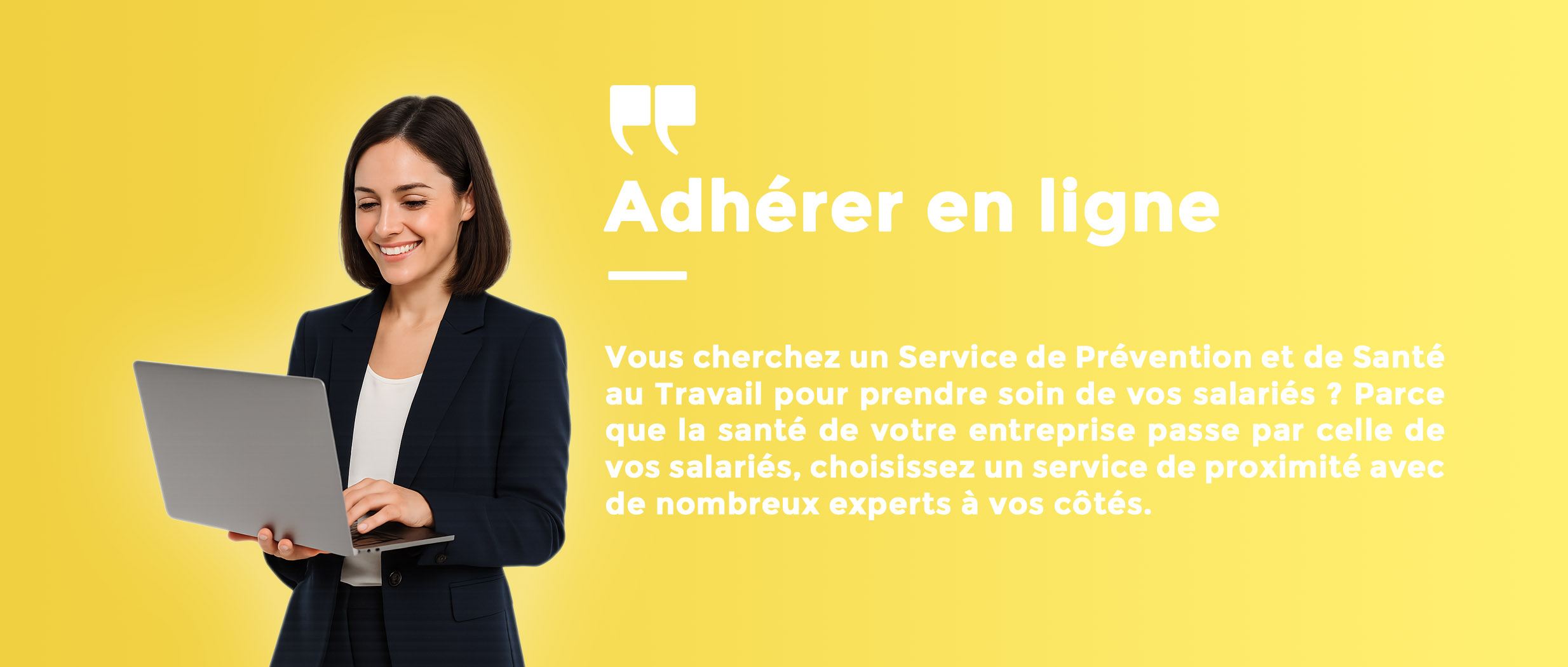 Adhérer en ligne Vous cherchez un Service de Prévention et de Santé au Travail pour prendre soin de vos salariés ? Parce que la santé de votre entreprise passe par celle de vos salariés, choisissez un service de proximité avec de nombreux experts à vos côtés.