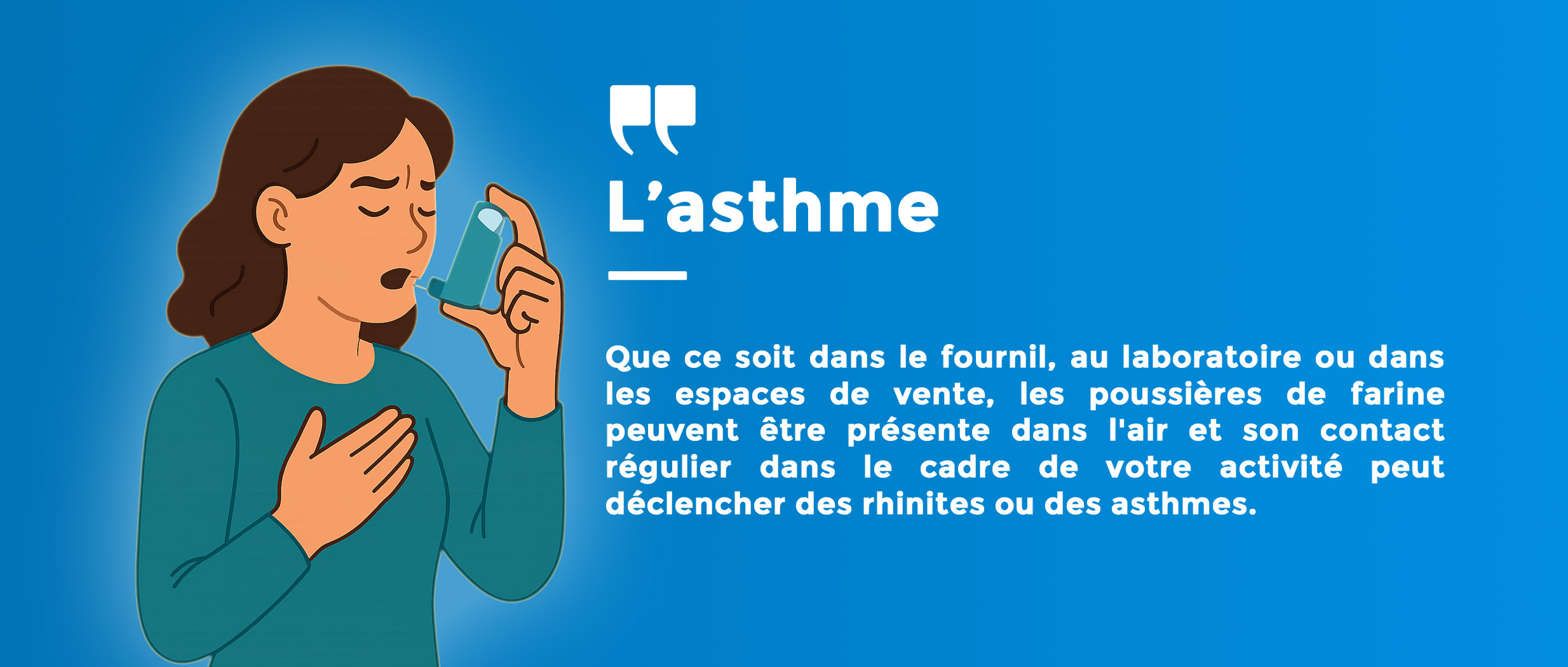 Asthme Que ce soit dans le fournil, au laboratoire ou dans les espaces de vente, les poussières de farine peuvent être présente dans l'air et son contact régulier dans le cadre de votre activité peut déclencher des rhinites ou des asthmes.